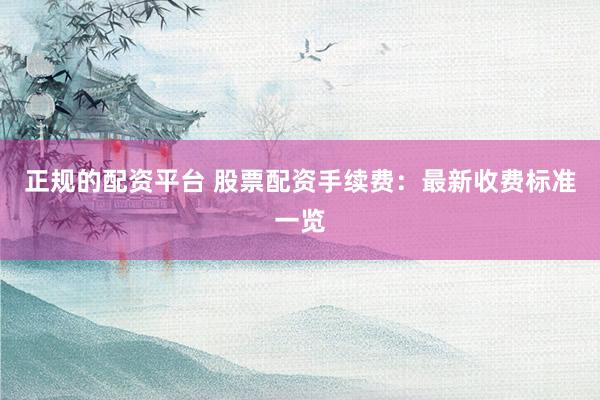 正规的配资平台 股票配资手续费：最新收费标准一览