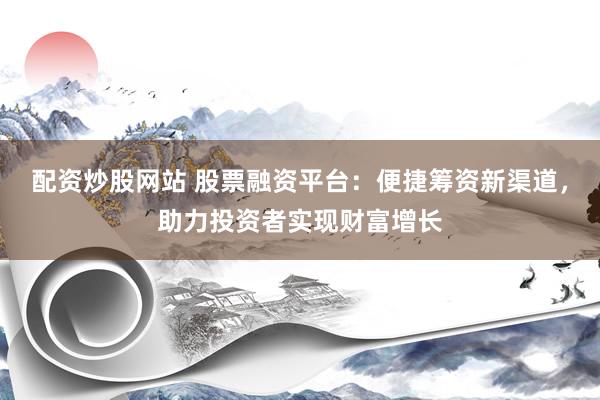 配资炒股网站 股票融资平台：便捷筹资新渠道，助力投资者实现财富增长