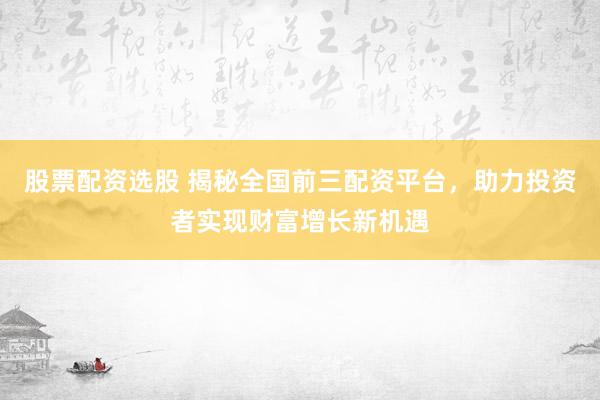 股票配资选股 揭秘全国前三配资平台，助力投资者实现财富增长新机遇