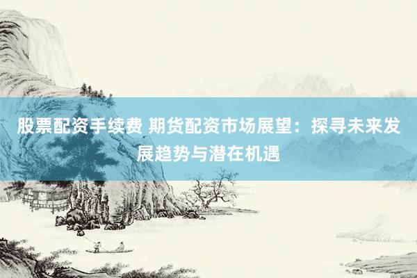 股票配资手续费 期货配资市场展望：探寻未来发展趋势与潜在机遇
