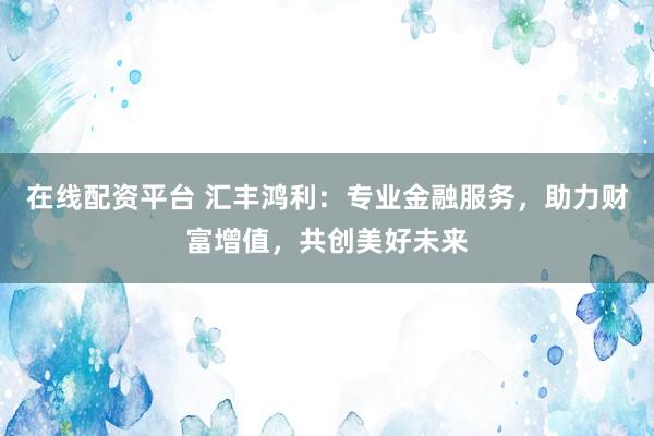 在线配资平台 汇丰鸿利：专业金融服务，助力财富增值，共创美好未来