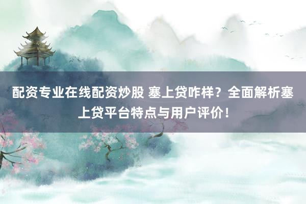 配资专业在线配资炒股 塞上贷咋样？全面解析塞上贷平台特点与用户评价！