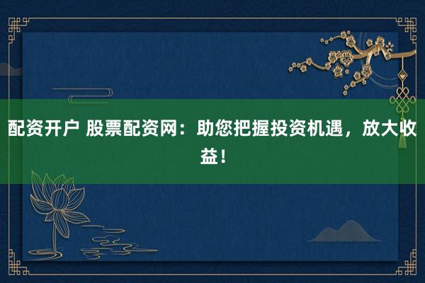 配资开户 股票配资网：助您把握投资机遇，放大收益！