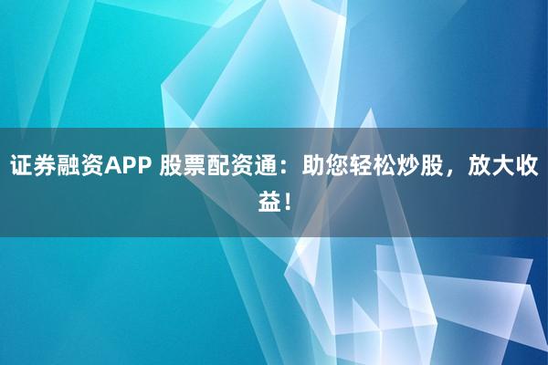证券融资APP 股票配资通：助您轻松炒股，放大收益！