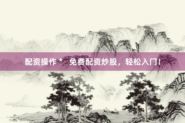 配资操作 *   免费配资炒股，轻松入门！