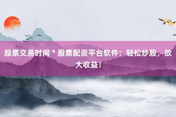 股票交易时间 * 股票配资平台软件：轻松炒股，放大收益！