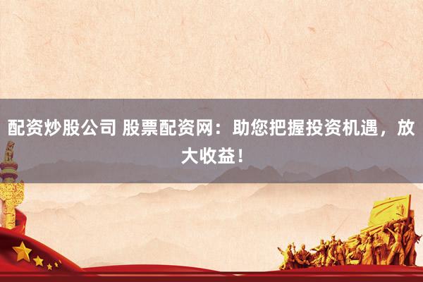 配资炒股公司 股票配资网：助您把握投资机遇，放大收益！