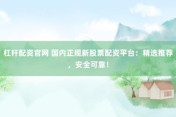 杠杆配资官网 国内正规新股票配资平台：精选推荐，安全可靠！
