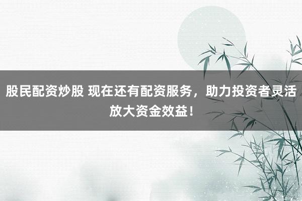 股民配资炒股 现在还有配资服务，助力投资者灵活放大资金效益！