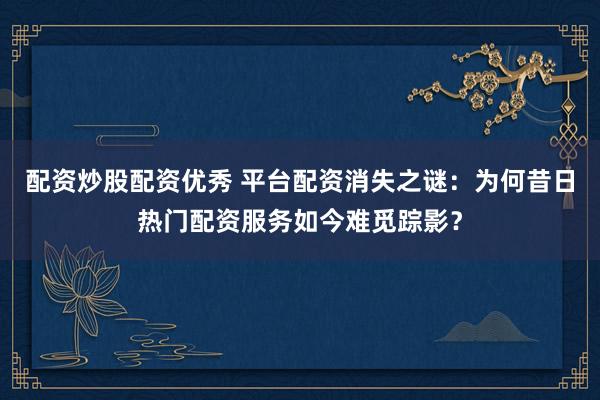 配资炒股配资优秀 平台配资消失之谜：为何昔日热门配资服务如今难觅踪影？