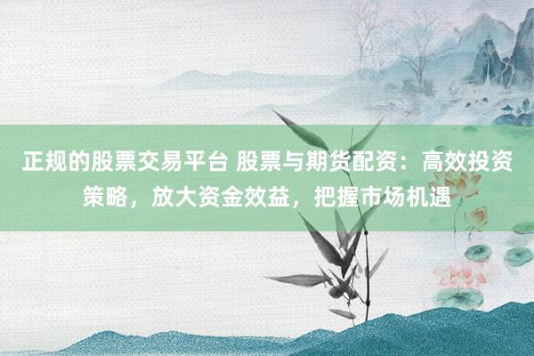 正规的股票交易平台 股票与期货配资：高效投资策略，放大资金效益，把握市场机遇