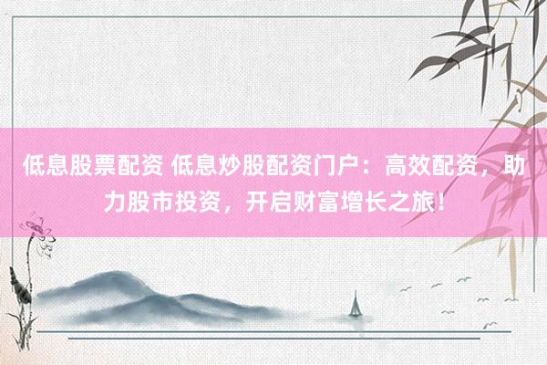 低息股票配资 低息炒股配资门户：高效配资，助力股市投资，开启财富增长之旅！