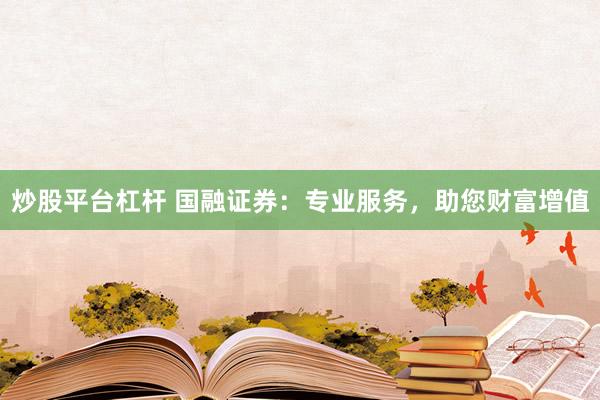 炒股平台杠杆 国融证券：专业服务，助您财富增值
