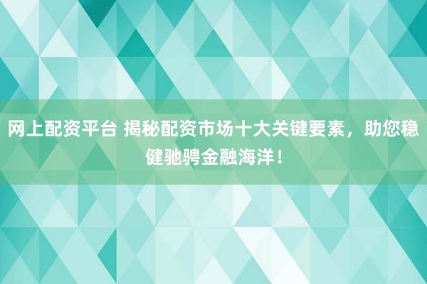 网上配资平台 揭秘配资市场十大关键要素，助您稳健驰骋金融海洋！