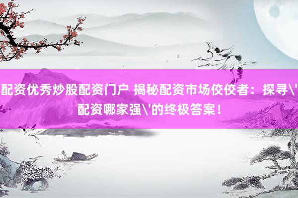 配资优秀炒股配资门户 揭秘配资市场佼佼者：探寻'配资哪家强'的终极答案！