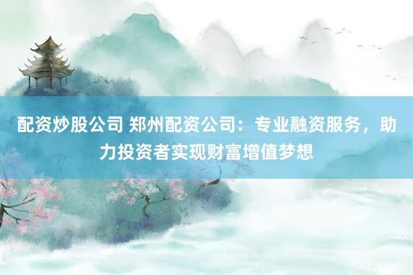配资炒股公司 郑州配资公司：专业融资服务，助力投资者实现财富增值梦想