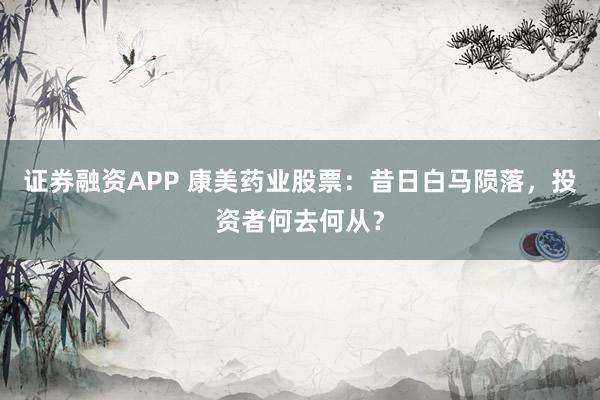证券融资APP 康美药业股票：昔日白马陨落，投资者何去何从？