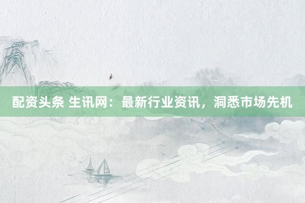 配资头条 生讯网：最新行业资讯，洞悉市场先机
