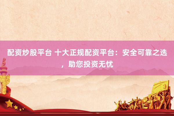 配资炒股平台 十大正规配资平台：安全可靠之选，助您投资无忧