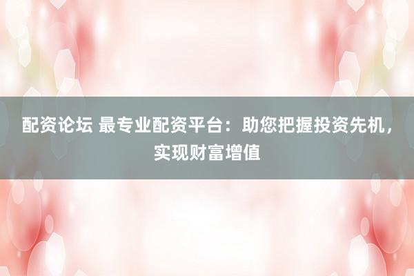 配资论坛 最专业配资平台：助您把握投资先机，实现财富增值