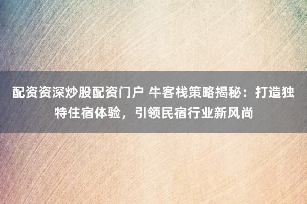 配资资深炒股配资门户 牛客栈策略揭秘：打造独特住宿体验，引领民宿行业新风尚