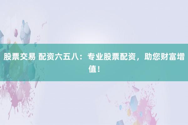 股票交易 配资六五八：专业股票配资，助您财富增值！