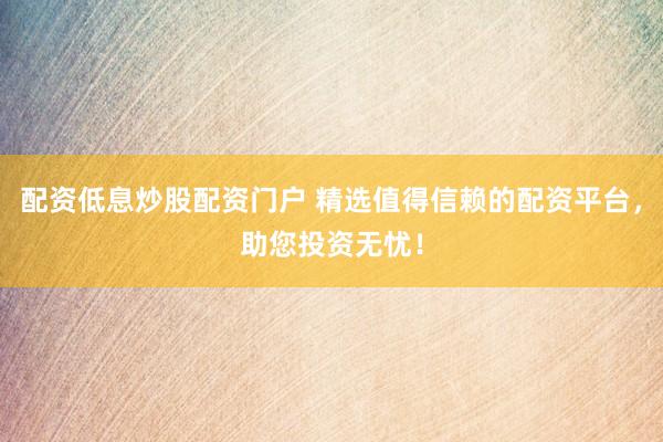 配资低息炒股配资门户 精选值得信赖的配资平台，助您投资无忧！