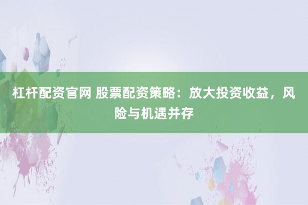 杠杆配资官网 股票配资策略：放大投资收益，风险与机遇并存