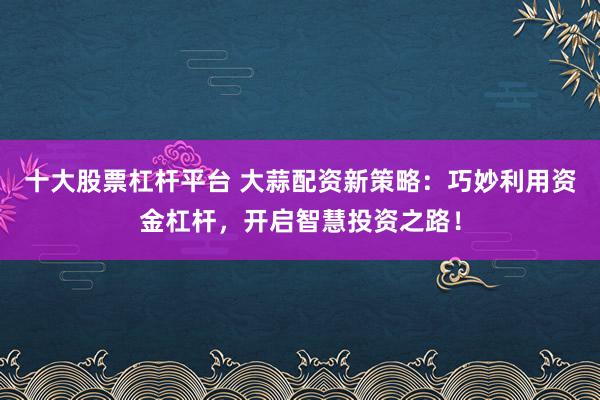 十大股票杠杆平台 大蒜配资新策略：巧妙利用资金杠杆，开启智慧投资之路！
