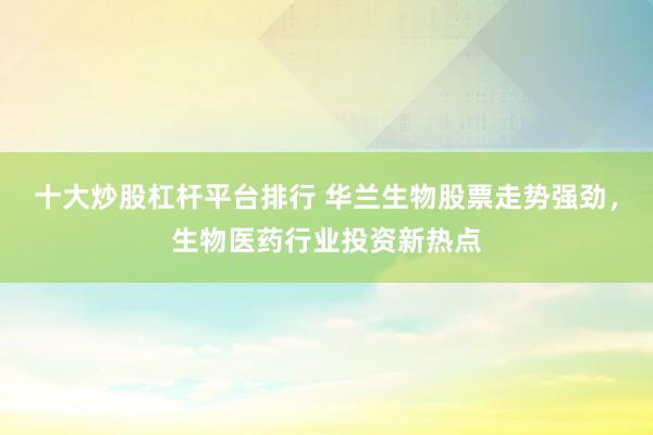 十大炒股杠杆平台排行 华兰生物股票走势强劲，生物医药行业投资新热点