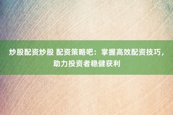 炒股配资炒股 配资策略吧：掌握高效配资技巧，助力投资者稳健获利