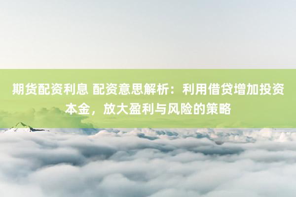 期货配资利息 配资意思解析：利用借贷增加投资本金，放大盈利与风险的策略