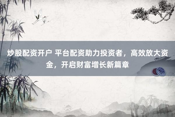 炒股配资开户 平台配资助力投资者，高效放大资金，开启财富增长新篇章