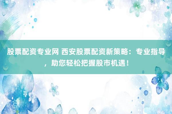 股票配资专业网 西安股票配资新策略：专业指导，助您轻松把握股市机遇！