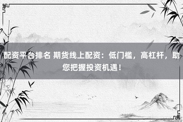 配资平台排名 期货线上配资：低门槛，高杠杆，助您把握投资机遇！