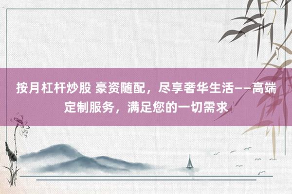 按月杠杆炒股 豪资随配，尽享奢华生活——高端定制服务，满足您的一切需求
