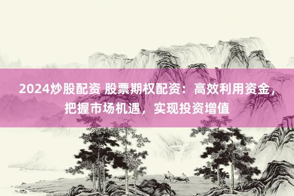 2024炒股配资 股票期权配资：高效利用资金，把握市场机遇，实现投资增值