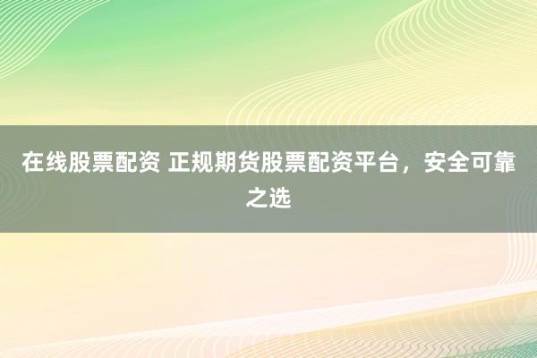 在线股票配资 正规期货股票配资平台，安全可靠之选