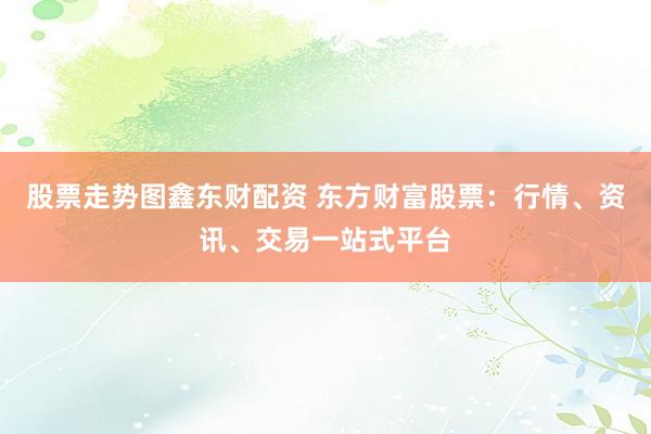 股票走势图鑫东财配资 东方财富股票：行情、资讯、交易一站式平台