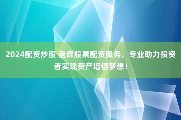 2024配资炒股 盘锦股票配资服务，专业助力投资者实现资产增值梦想！