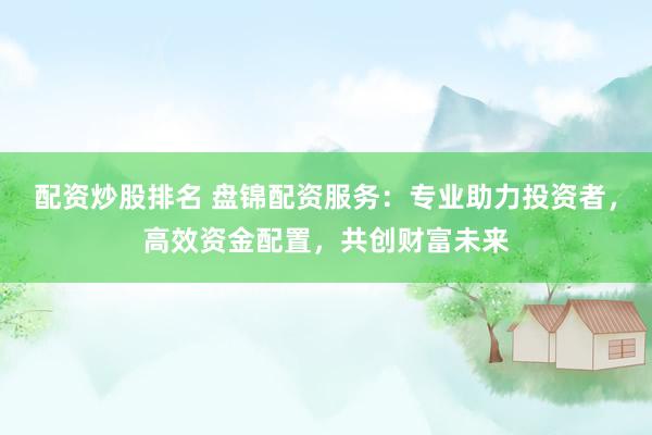 配资炒股排名 盘锦配资服务：专业助力投资者，高效资金配置，共创财富未来