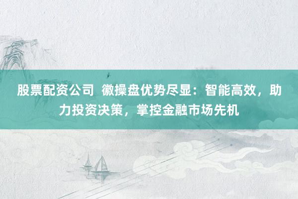股票配资公司  徽操盘优势尽显：智能高效，助力投资决策，掌控金融市场先机