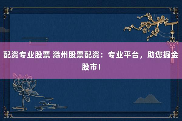 配资专业股票 滁州股票配资：专业平台，助您掘金股市！