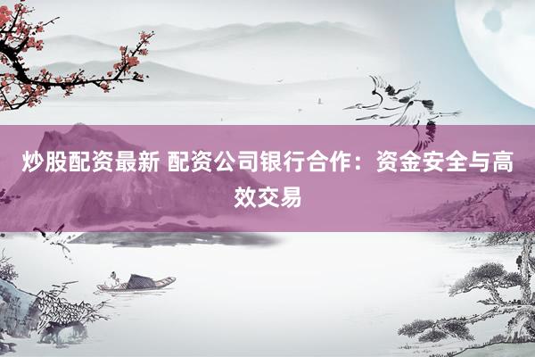 炒股配资最新 配资公司银行合作：资金安全与高效交易