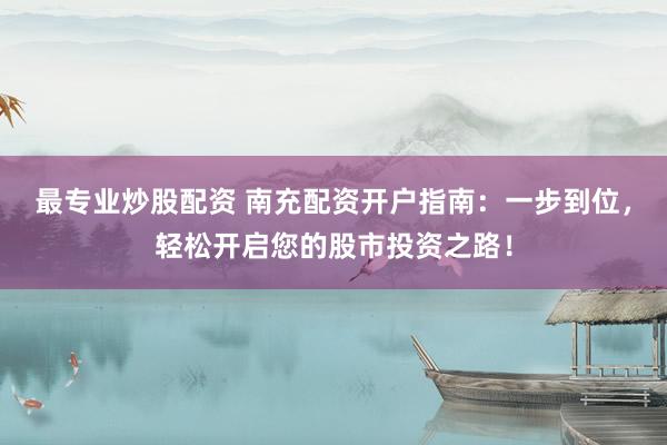 最专业炒股配资 南充配资开户指南：一步到位，轻松开启您的股市投资之路！