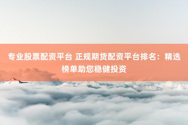 专业股票配资平台 正规期货配资平台排名：精选榜单助您稳健投资