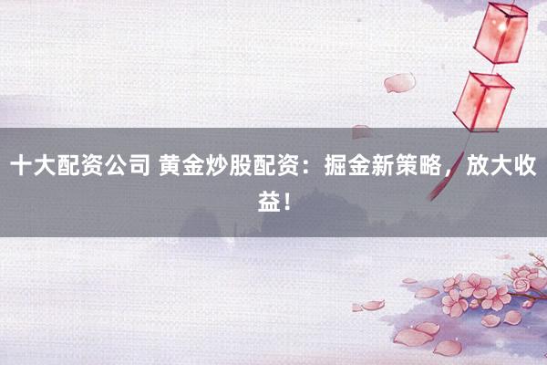 十大配资公司 黄金炒股配资：掘金新策略，放大收益！