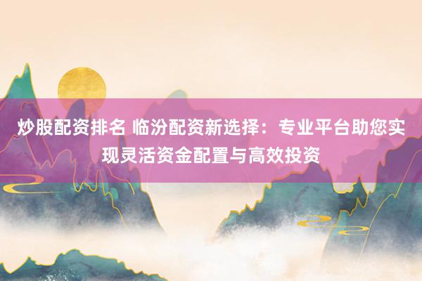 炒股配资排名 临汾配资新选择：专业平台助您实现灵活资金配置与高效投资
