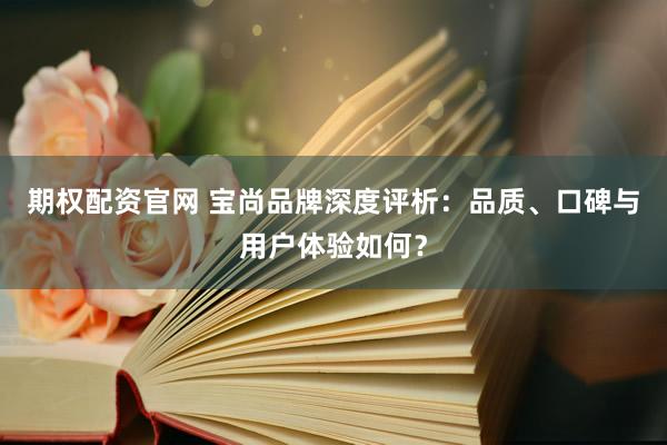 期权配资官网 宝尚品牌深度评析：品质、口碑与用户体验如何？