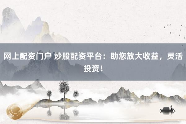 网上配资门户 炒股配资平台：助您放大收益，灵活投资！